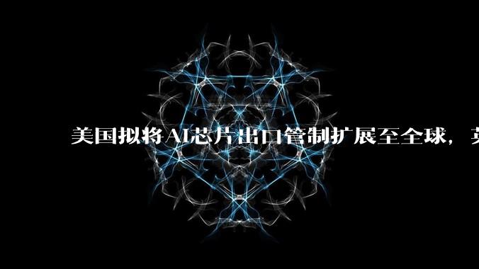 美国拟将AI芯片出口管制扩展至全球，英伟达、AMD出口均需获许可_投资_国家_草案
