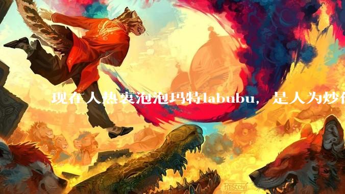 现在人热衷泡泡玛特labubu，是人为炒作?（类似当年郁金香君子兰，房地产泡沫）还是真的是人的需求?