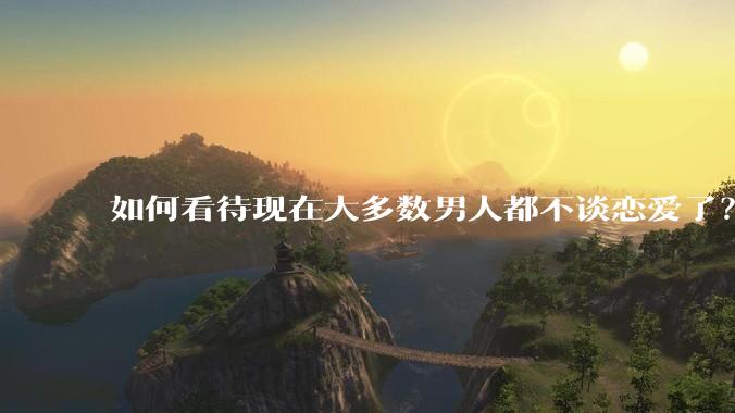 如何看待现在大多数男人都不谈恋爱了？
