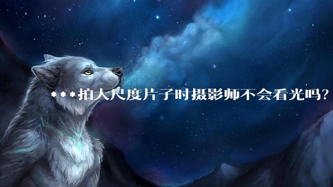 ***拍大尺度片子时摄影师不会看光吗？